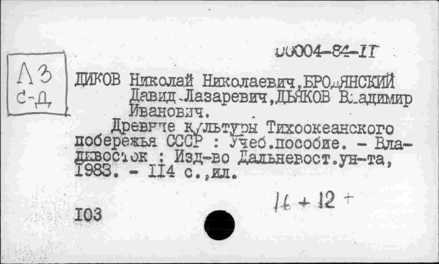 ﻿■UU004-84-Z Г
ДИКОВ Николай Николаевич^БРОлЯНСКИЙ Давид -Лазаревич, ДЕЙКОВ Владимир Иванович.
Древвие культуры Тихоокеанского побережья СССР : ^чеб.пособие. - Владивосток : Изд-во Дальневост.ун-та, 1983. - 114 с.,ил.
103
и +12